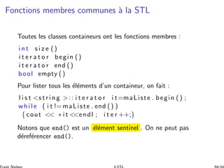Fonctions membres communes `a la STL
Toutes les classes containeurs ont les fonctions membres :
i n t s i z e ()
i t e r a t o r begin ()
i t e r a t o r end ()
bool empty ()
Pour lister tous les ´el´ements d’un containeur, on fait :
l i s t s t r i n g :: i t e r a t o r i t=maListe . begin () ;
while ( i t != maListe . end () )
{ cout  ∗ i t endl ; i t e r ++;}
Notons que end() est un ´el´ement sentinel . On ne peut pas
d´eref´erencer end().
 