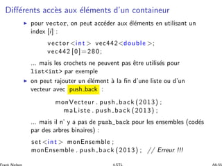 Diﬀ´erents acc`es aux ´el´ements d’un containeur
◮ pour vector, on peut acc´eder aux ´el´ements en utilisant un
index [i] :
vector int  vec442double ;
vec442 [0]=280;
... mais les crochets ne peuvent pas ˆetre utilis´es pour
listint par exemple
◮ on peut rajouter un ´el´ement `a la ﬁn d’une liste ou d’un
vecteur avec push back :
monVecteur . push back (2013) ;
maListe . push back (2013) ;
... mais il n’ y a pas de push_back pour les ensembles (cod´es
par des arbres binaires) :
set int  monEnsemble ;
monEnsemble . push back (2013) ; // Erreur !!!
 