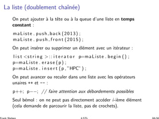 La liste (doublement chaˆın´ee)
On peut ajouter `a la tˆete ou `a la queue d’une liste en temps
constant :
maListe . push back (2013) ;
maListe . p u s h f r on t (2015) ;
On peut ins´erer ou supprimer un ´el´ement avec un it´erateur :
l i s t s t r i n g :: i t e r a t o r p=maListe . begin () ;
p=maListe . e r a s e ( p ) ;
p=maListe . i n s e r t (p , ”HPC” ) ;
On peut avancer ou reculer dans une liste avec les op´erateurs
unaires ++ et -- :
p++; p−−; // faire attention aux d´ebordements possibles
Seul b´emol : on ne peut pas directement acc´eder i-i`eme ´el´ement
(cela demande de parcourir la liste, pas de crochets).
 