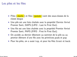 Les piles et les ﬁles
◮ Piles ( stacks ) et ﬁles ( queues ) sont des sous-classes de la
classe deque
◮ Une pile est une liste chaˆın´ee avec la propri´et´e Dernier Arriv´e
Premier Sorti, DAPS (LIFO : Last In First Out).
◮ Une ﬁle est une liste chaˆın´ee avec la propri´et´e Premier Arriv´e
Premier Sorti, PAPS (FIFO : First In First Out).
◮ On acc´ede au dernier ´el`eement au sommet de la pile ou au
premier ´el´ement d’une ﬁle avec les primitives push et pop
◮ Pour les piles, on a aussi top, et pour les ﬁles front et back
 