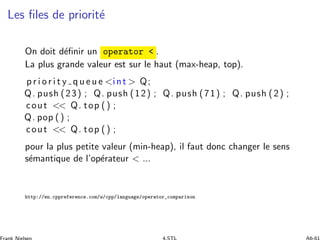 Les ﬁles de priorit´e
On doit d´eﬁnir un operator  .
La plus grande valeur est sur le haut (max-heap, top).
p r i o r i t y q u e u e int  Q;
Q. push (23) ; Q. push (12) ; Q. push (71) ; Q. push (2) ;
cout  Q. top () ;
Q. pop () ;
cout  Q. top () ;
pour la plus petite valeur (min-heap), il faut donc changer le sens
s´emantique de l’op´erateur  ...
http://en.cppreference.com/w/cpp/language/operator_comparison
 