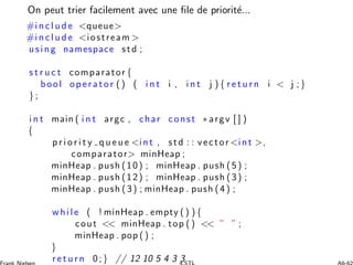 On peut trier facilement avec une ﬁle de priorit´e...
#i n c l u d e queue
#i n c l u d e iostream 
using namespace std ;
s t r u c t comparator {
bool o perato r () ( i n t i , i n t j ) { r e t u r n i  j ;}
} ;
i n t main ( i n t argc , char const ∗ argv [ ] )
{
p r i o r i t y q u e u e int , std : : vector int ,
comparator minHeap ;
minHeap . push (10) ; minHeap . push (5) ;
minHeap . push (12) ; minHeap . push (3) ;
minHeap . push (3) ; minHeap . push (4) ;
while ( ! minHeap . empty () ) {
cout  minHeap . top ()  ” ” ;
minHeap . pop () ;
}
r e t u r n 0;} // 12 10 5 4 3 3
 