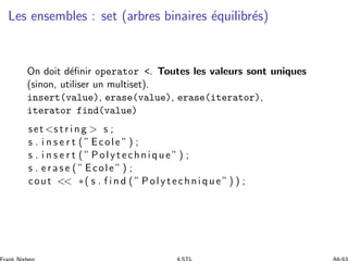Les ensembles : set (arbres binaires ´equilibr´es)
On doit d´eﬁnir operator . Toutes les valeurs sont uniques
(sinon, utiliser un multiset).
insert(value), erase(value), erase(iterator),
iterator find(value)
set s t r i n g  s ;
s . i n s e r t ( ” Ecole ” ) ;
s . i n s e r t ( ” Polytechnique ” ) ;
s . e r a s e ( ” Ecole ” ) ;
cout  ∗( s . f i n d ( ” Polytechnique ”) ) ;
 