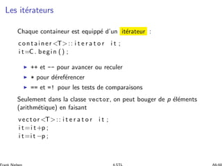 Les it´erateurs
Chaque containeur est equipp´e d’un it´erateur :
container T:: i t e r a t o r i t ;
i t=C. begin () ;
◮ ++ et -- pour avancer ou reculer
◮ * pour d´eref´erencer
◮ == et =! pour les tests de comparaisons
Seulement dans la classe vector, on peut bouger de p ´el´ements
(arithm´etique) en faisant
vector T:: i t e r a t o r i t ;
i t=i t+p ;
i t=i t −p ;
 