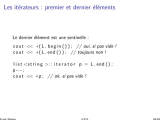 Les it´erateurs : premier et dernier ´el´ements
Le dernier ´el´ement est une sentinelle :
cout  ∗( L . begin () ) ; // oui, si pas vide !
cout  ∗( L . end () ) ; // toujours non !
l i s t s t r i n g :: i t e r a t o r p = L . end () ;
p−−;
cout  ∗p ; // ok, si pas vide !
 