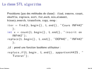 La classe STL algorithm
Proc´edures (pas des m´ethodes de classe) : find, remove, count,
shuffle, replace, sort, for each, min element,
binary search, transform, copy, swap :
i t e r = f i n d (L . begin () , L . end () , ” Cours INF442”
) ;
i n t x = count (L . begin () , L . end () , ” i n s c r i t en
INF442” ) ;
r e p l a c e (L . begin () , L . end () , ”DEP442” , ”INF442”
) ;
if : prend une fonction bool´eene utilisateur :
r e p l a c e i f (L . begin , L . end () , appartient442S , ”
Tutorat ”) ;
 