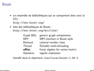 Boost
◮ un ensemble de biblioth`eques qui se comportent bien avec la
STL :
http://www.boost.org/
◮ liste des biblioth`eques de Boost :
http://www.boost.org/doc/libs/
Graph BGL generic graph components
MPI MPI interface in Boost style
Rational rational number class
Thread Portable multi-threading
uBlas linear algebra for vector/matrix
Xpressive regular expression
Install´e dans le r´epertoire /usr/local/boost-1.56.0
 