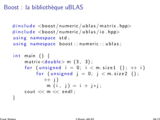 Boost : la biblioth`eque uBLAS
#i n c l u d e boost / numeric / ublas / matrix . hpp
#i n c l u d e boost / numeric / ublas / i o . hpp
using namespace std ;
using namespace boost : : numeric : : ublas ;
i n t main () {
matrix double m (3 , 3) ;
f o r ( unsigned i = 0; i  m. s i z e 1 () ; ++ i )
f o r ( unsigned j = 0; j  m. s i z e 2 () ;
++ j )
m ( i , j ) = i + j ∗ j ;
cout  m  endl ;
}
 