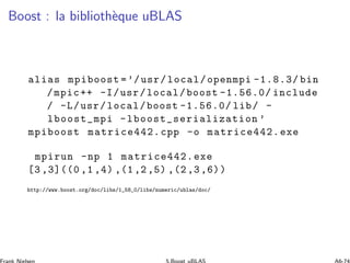 Boost : la biblioth`eque uBLAS
alias mpiboost =’/usr/local/openmpi -1.8.3/ bin
/mpic++ -I/usr/local/boost -1.56.0/ include
/ -L/usr/local/boost -1.56.0/ lib/ -
lboost_mpi -lboost_serialization ’
mpiboost matrice442.cpp -o matrice442.exe
mpirun -np 1 matrice442.exe
[3 ,3]((0 ,1 ,4) ,(1,2,5) ,(2,3,6))
http://www.boost.org/doc/libs/1_58_0/libs/numeric/ublas/doc/
 