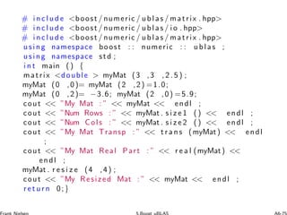 # i n c l u d e boost / numeric / ublas / matrix . hpp
# i n c l u d e boost / numeric / ublas / i o . hpp
# i n c l u d e boost / numeric / ublas / matrix . hpp
using namespace boost : : numeric : : ublas ;
using namespace std ;
i n t main () {
matrix double  myMat (3 ,3 , 2 . 5 ) ;
myMat (0 ,0)= myMat (2 ,2) =1.0;
myMat (0 ,2)= −3.6; myMat (2 ,0) =5.9;
cout  ”My Mat : ”  myMat  endl ;
cout  ”Num Rows : ”  myMat . s i z e 1 ()  endl ;
cout  ”Num Cols : ”  myMat . s i z e 2 ()  endl ;
cout  ”My Mat Transp : ”  t r a n s (myMat)  endl
;
cout  ”My Mat Real Part : ”  r e a l (myMat) 
endl ;
myMat . r e s i z e (4 ,4) ;
cout  ”My Resized Mat : ”  myMat  endl ;
r e t u r n 0;}
 