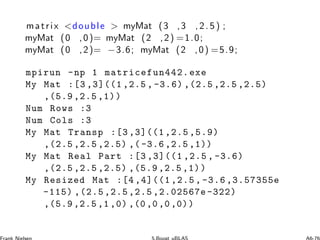 matrix double  myMat (3 ,3 , 2. 5) ;
myMat (0 ,0)= myMat (2 ,2) =1.0;
myMat (0 ,2)= −3.6; myMat (2 ,0) =5.9;
mpirun -np 1 matricefun442.exe
My Mat :[3 ,3]((1 ,2.5 , -3.6) ,(2.5 ,2.5 ,2.5)
,(5.9 ,2.5 ,1))
Num Rows :3
Num Cols :3
My Mat Transp :[3 ,3]((1,2.5 ,5.9)
,(2.5 ,2.5 ,2.5) ,( -3.6 ,2.5 ,1))
My Mat Real Part :[3 ,3]((1 ,2.5 , -3.6)
,(2.5 ,2.5 ,2.5) ,(5.9 ,2.5 ,1))
My Resized Mat :[4 ,4]((1,2.5 , -3.6 ,3.57355e
-115) ,(2.5,2.5,2.5 ,2.02567e -322)
,(5.9 ,2.5 ,1 ,0) ,(0,0,0,0))
 