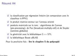 R´esum´e A4
la classiﬁcation par r´egression lin´eaire (et comparaison avec le
classiﬁeur k-PPV)
le produit matrice-vecteur sur l’anneau orient´e
produits matriciels sur le tore : algorithmes de Cannon
(pre-processing), de Fox (broadcast-multiply-roll) et de Snyder
(sommes globales)
la g´en´ericit´e avec la biblioth`eque C++ STL
la biblioth`eque Boost uBLAS
Pour la prochaine fois : lire le chapitre 5 du polycopi´e
 