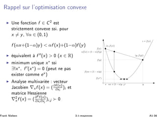 Ê ÔÔ Ð ×ÙÖ Ð³ÓÔØ Ñ × Ø ÓÒ ÓÒÚ Ü
ÍÒ ÓÒ Ø ÓÒ f ∈ C¾ ×Ø
×ØÖ Ø Ñ ÒØ ÓÒÚ Ü ×× º ÔÓÙÖ
x = y¸ ∀α ∈ (¼, ½)
f (αx+(½−α)y) < αf (x)+(½−α)f (y)
ÕÙ Ú Ð ÒØ f (x) > ¼ ´x ∈ Rµ
Ñ Ò ÑÙÑ ÙÒ ÕÙ x∗ ××
∃!x∗, f (x∗) = ¼ ´Ô ÙØ Ò Ô ×
Ü ×Ø Ö ÓÑÑ ex µ
Ò ÐÝ× ÑÙÐØ Ú Ö Ú Ø ÙÖ
Â Ó Ò ∇xf (x) = (∂f (x)
∂xi
)i Ø
Ñ ØÖ À ×× ÒÒ
∇¾
x f (x) = (∂¾f (x)
∂xi ∂xj
)i,j ¼
x y
(x, f(x))
(y, f(y))
αx + (1 − α)y
f(αx + (1 − α)y)
αf(x) + (1 − α)f(y)
z = f(x)
f(x)
f(y)
x∗
f(x∗
)
Ö Ò Æ Ð× Ò ¿ºk¹ÑÓÝ ÒÒ × ½¹¿
 