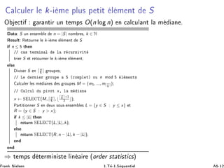 Ð
ÙÐ Ö Ð k¹ Ñ ÔÐÙ× Ô Ø Ø Ð Ñ ÒØ S
Ç 
Ø Ö ÒØ Ö ÙÒ Ø ÑÔ× O(n ÐÓ n) Ò 
 Ð
ÙÐ ÒØ Ð Ñ Ò º
Ø S ÙÒ Ò× Ñ Ð n = |S| ÒÓÑ Ö ×¸ k ∈ N
Ê ×ÙÐØ Ê ØÓÙÖÒ Ð k¹ Ñ Ð Ñ ÒØ S
n ≤ Ø Ò
»» 
 × Ø ÖÑ Ò Ð Ð Ö 
ÙÖ× Ú Ø
ØÖ Ö S Ø Ö ØÓÙÖÒ Ö Ð k¹ Ñ Ð Ñ ÒØ
Ð×
Ú × Ö S Ò ⌈n
⌉ ÖÓÙÔ ×
»» Ä ÖÒ Ö ÖÓÙÔ ´
ÓÑÔÐ Øµ ÓÙ n ÑÓ Ð Ñ ÒØ×
Ð
ÙÐ Ö Ð × Ñ Ò × × ÖÓÙÔ × M = {m½, ..., m⌈ n
⌉}
»» Ð
ÙÐ Ù Ô ÚÓØ x¸ Ð Ñ Ò
x ← Ë Ä Ì(M, ⌈n
⌉, ⌊
⌈ n
⌉+½
¾ ⌋)
È ÖØ Ø ÓÒÒ Ö S Ò ÙÜ ×ÓÙ×¹ Ò× Ñ Ð × L = {y ∈ S : y ≤ x} Ø
R = {y ∈ S : y  x}
k ≤ |L| Ø Ò
Ö ØÙÖÒ Ë Ä Ì(L, |L|, k)
Ð×
Ö ØÙÖÒ Ë Ä Ì(R, n − |L|, k − |L|)
Ò
Ò
⇒ Ø ÑÔ× Ø ÖÑ Ò ×Ø Ð Ò Ö ´ÓÖ Ö ×Ø Ø ×Ø 
×µ
Ö Ò Æ Ð× Ò ½ºÌÖ ¹½ºË ÕÙ ÒØ Ð ¹½¾
 