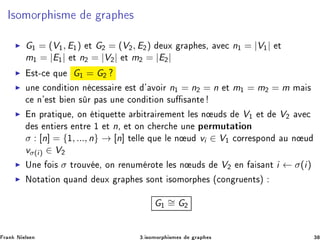 Á×ÓÑÓÖÔ ×Ñ Ö Ô ×
◮ G½ = (V½, E½) Ø G¾ = (V¾, E¾) ÙÜ Ö Ô ×¸ Ú 
 n½ = |V½| Ø
m½ = |E½| Ø n¾ = |V¾| Ø m¾ = |E¾|
◮ ×Ø¹
 ÕÙ G½ = G¾
◮ ÙÒ 
ÓÒ Ø ÓÒ Ò 
 ×× Ö ×Ø ³ ÚÓ Ö n½ = n¾ = n Ø m½ = m¾ = m Ñ ×

 Ò³ ×Ø Ò × Ö Ô × ÙÒ 
ÓÒ Ø ÓÒ ×Ù × ÒØ
◮ Ò ÔÖ Ø ÕÙ ¸ ÓÒ Ø ÕÙ ØØ Ö ØÖ Ö Ñ ÒØ Ð × Ò Ù × V½ Ø V¾ Ú 
× ÒØ Ö× ÒØÖ ½ Ø n¸ Ø ÓÒ 
 Ö
 ÙÒ Ô ÖÑÙØ Ø ÓÒ
σ : [n] = {½, ..., n} → [n] Ø ÐÐ ÕÙ Ð Ò Ù vi ∈ V½ 
ÓÖÖ ×ÔÓÒ Ù Ò Ù
vσ(i) ∈ V¾
◮ ÍÒ Ó × σ ØÖÓÙÚ ¸ ÓÒ Ö ÒÙÑ ÖÓØ Ð × Ò Ù × V¾ Ò × ÒØ i ← σ(i)
◮ ÆÓØ Ø ÓÒ ÕÙ Ò ÙÜ Ö Ô × ×ÓÒØ ×ÓÑÓÖÔ × ´
ÓÒ ÖÙ ÒØ×µ
G½
∼= G¾
Ö Ò Æ Ð× Ò ¿º ×ÓÑÓÖÔ ×Ñ × Ö Ô × ¿
 