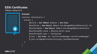 ESXi Certificates
10
VMware vSphere 6.0
Example:
function refreshcerts {
process {
$hostid = Get-VMHost $vmhost | Get-View
$hostParam = New-Object VMware.Vim.ManagedObjectReference[] (1)
$hostParam[0] = New-Object VMware.Vim.ManagedObjectReference
$hostParam[0].value = $hostid.moref.value
$hostParam[0].type = 'HostSystem'
$_this = Get-View -Id 'CertificateManager-certificateManager'
$_this.CertMgrRefreshCertificates_Task($hostParam)
}
}
 