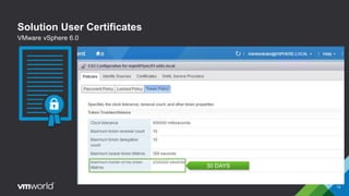 Solution User Certificates
 Encapsulates one or more vCenter Server services
 Certificate authenticated by vCenter Single Sign-On
and issued a SAML token to authenticate to other
solution user and services
 Each solution user must be authenticated to vCenter
Single Sign-On
 Re-authentication occurs after a reboot and after a
timeout
 The timeout configurable in the vSphere Web Client
and defaults to 2592000 seconds (30 days)
Maximum Holder-of-Key Token Lifetime
13
VMware vSphere 6.0
30 DAYS
 