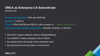 VMCA as Enterprise CA Subordinate
Private Key Algorithm: RSA with 2048 bits.
Standard: X.509 v3
Format: PEM (PKCS8 and PKCS1) with a header of ---BEGIN CERTIFICATE---
Recommended Signature Algorithms: SHA256, SHA384, or SHA512
 Does NOT support wildcard cards or SubjectAltName
 You CANNOT create subsidiary CAs of VMCA.
 No explicit limit to the length of the certificate chain.
 Synchronize time for all nodes in environment.
21
Requirements
 