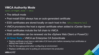 VMCA Authority Mode
 The default mode
 Post-install ESXi always has an auto-generated certificate
 ESXi certificates are stored locally on each host in the /etc/vmware/ssl
 VMCA provisions the host a signed certificate when added to vCenter Server
 Host certificates include the full chain to VMCA
 ESXi certificates can be renewed via the vSphere Web Client or PowerCLI
vpxd.certmgmt.mode = vmca
 24 Hour Rule – VMCA as Enterprise CA Subordinate
 Signing certificate must have a valid date of 24 hours prior before renewing host certificates or
adding new hosts to vCenter
 Plan for this aging period when configuring an environment
 Replace certificates prior to putting an environment into production
27
 
