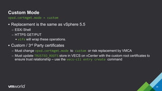 Custom Mode
 Replacement is the same as vSphere 5.5
– ESXi Shell
– HTTPS GET/PUT
 vifs will wrap these operations.
 Custom / 3rd Party certificates
– Must change vpxd.certmgmt.mode to custom or risk replacement by VMCA
– Must update TRUSTED_ROOTS store in VECS on vCenter with the custom root certificates to
ensure trust relationship – use the vecs-cli entry create command
vpxd.certmgmt.mode = custom
28
 