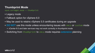 Thumbprint Mode
 Legacy mode
 Fallback option for vSphere 6.0
 May be used to retains vSphere 5.5 certificates during an upgrade
 DO NOT use this mode unless encountering issues with vmca or custom mode
 vCenter 6.0 and later services may not work correctly in thumbprint mode
 Switching from thumbprint to vmca mode requires extensive planning
29
vpxd.certmgmt.mode = thumbprint
 