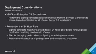Deployment Considerations
 VMCA as Enterprise CA Subordinate
– Perform the signing certificate replacement on all Platform Services Controllers to
ensure trusted certificates for all vCenter Server 6.0 installations
• Remember the ‘24 Hour Rule’
– Signing certificate must have a valid date of 24 hours prior before renewing host
certificates or adding new hosts to vCenter
– Plan for this aging period when configuring an existing environment
– Replace certificates prior to putting a new environment into production
33
VMware vSphere 6.0
 