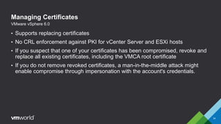 Managing Certificates
• Supports replacing certificates
• No CRL enforcement against PKI for vCenter Server and ESXi hosts
• If you suspect that one of your certificates has been compromised, revoke and
replace all existing certificates, including the VMCA root certificate
• If you do not remove revoked certificates, a man-in-the-middle attack might
enable compromise through impersonation with the account's credentials.
34
VMware vSphere 6.0
 