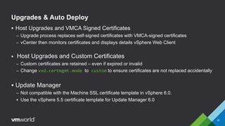 Upgrades & Auto Deploy
 Host Upgrades and VMCA Signed Certificates
– Upgrade process replaces self-signed certificates with VMCA-signed certificates
– vCenter then monitors certificates and displays details vSphere Web Client
 Host Upgrades and Custom Certificates
– Custom certificates are retained – even if expired or invalid
– Change vxd.certmgmt.mode to custom to ensure certificates are not replaced accidentally
 Update Manager
– Not compatible with the Machine SSL certificate template in vSphere 6.0.
 Use the vSphere 5.5 certificate template for Update Manager 6.0
35
 