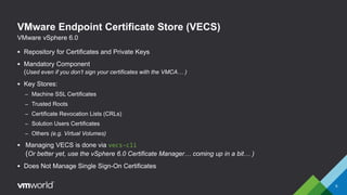 VMware Endpoint Certificate Store (VECS)
 Repository for Certificates and Private Keys
 Mandatory Component
(Used even if you don’t sign your certificates with the VMCA… )
 Key Stores:
– Machine SSL Certificates
– Trusted Roots
– Certificate Revocation Lists (CRLs)
– Solution Users Certificates
– Others (e.g. Virtual Volumes)
 Managing VECS is done via vecs-cli
(Or better yet, use the vSphere 6.0 Certificate Manager… coming up in a bit… )
 Does Not Manage Single Sign-On Certificates
6
VMware vSphere 6.0
 