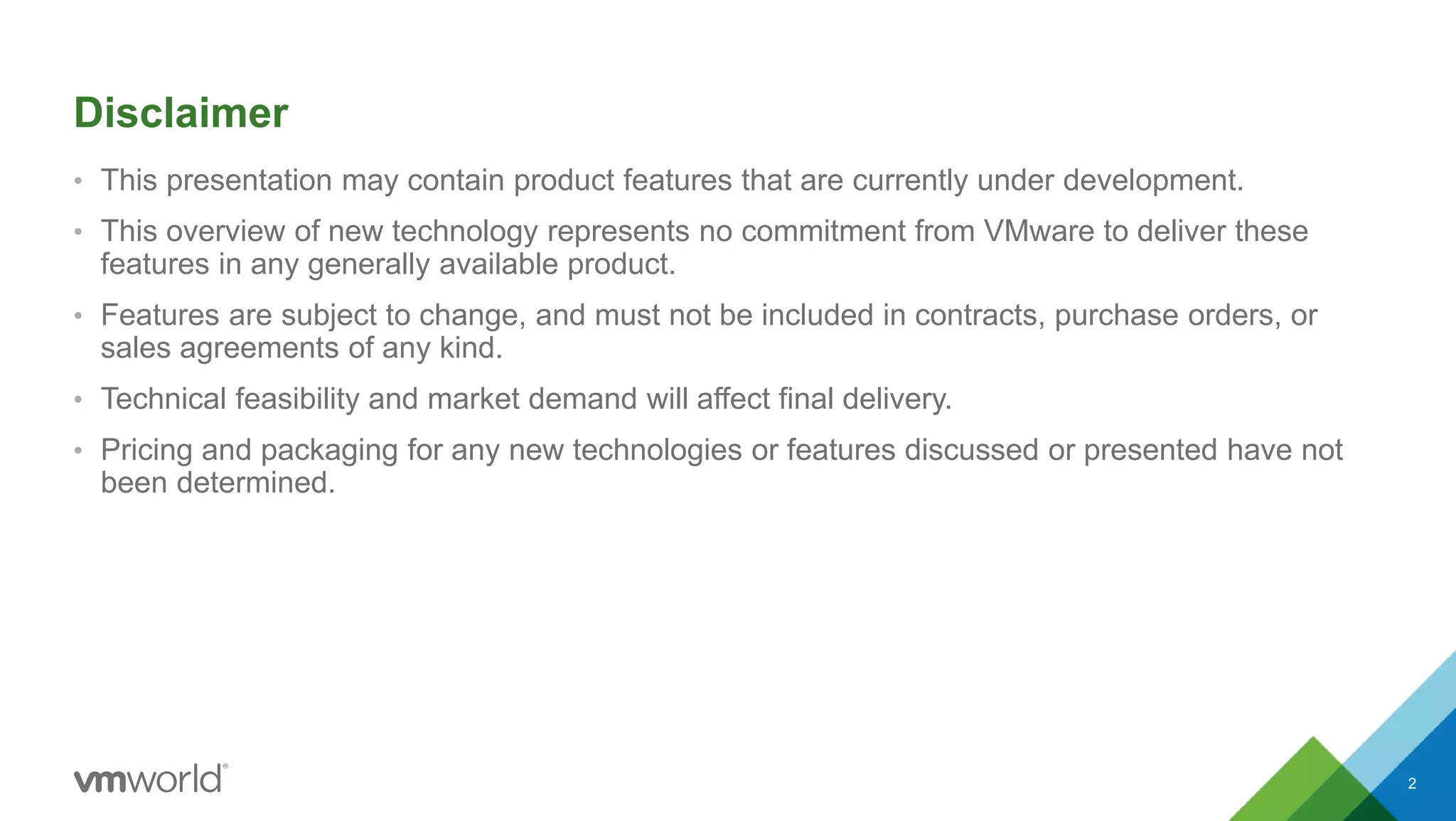 • This presentation may contain product features that are currently under development.
• This overview of new technology represents no commitment from VMware to deliver these
features in any generally available product.
• Features are subject to change, and must not be included in contracts, purchase orders, or
sales agreements of any kind.
• Technical feasibility and market demand will affect final delivery.
• Pricing and packaging for any new technologies or features discussed or presented have not
been determined.
Disclaimer
2
 