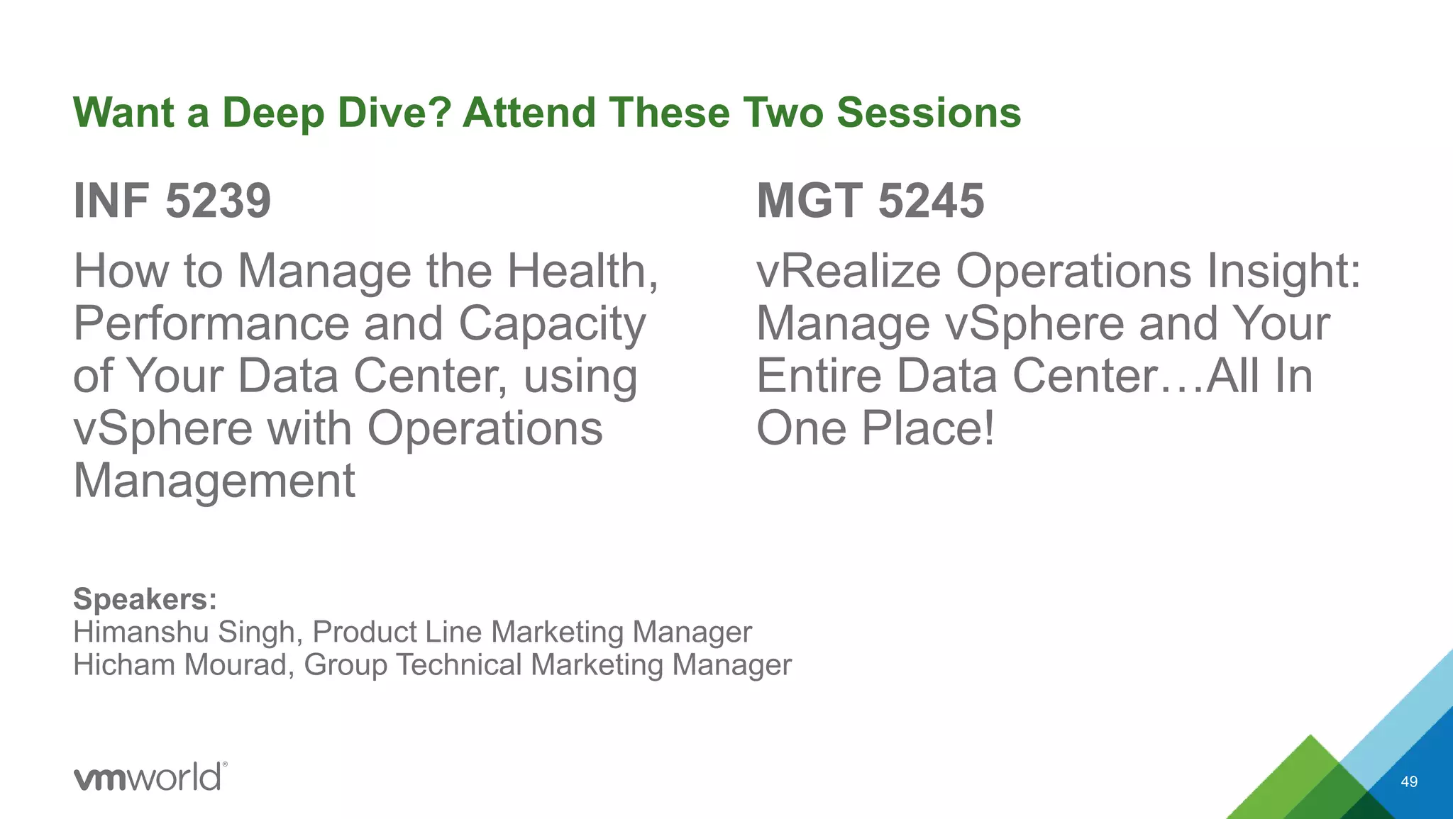Want a Deep Dive? Attend These Two Sessions
INF 5239
How to Manage the Health,
Performance and Capacity
of Your Data Center, using
vSphere with Operations
Management
MGT 5245
vRealize Operations Insight:
Manage vSphere and Your
Entire Data Center…All In
One Place!
49
Speakers:
Himanshu Singh, Product Line Marketing Manager
Hicham Mourad, Group Technical Marketing Manager
 