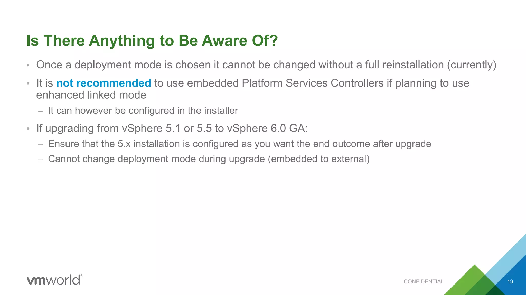 Is There Anything to Be Aware Of?
• Once a deployment mode is chosen it cannot be changed without a full reinstallation (currently)
• It is not recommended to use embedded Platform Services Controllers if planning to use
enhanced linked mode
– It can however be configured in the installer
• If upgrading from vSphere 5.1 or 5.5 to vSphere 6.0 GA:
– Ensure that the 5.x installation is configured as you want the end outcome after upgrade
– Cannot change deployment mode during upgrade (embedded to external)
19CONFIDENTIAL
 