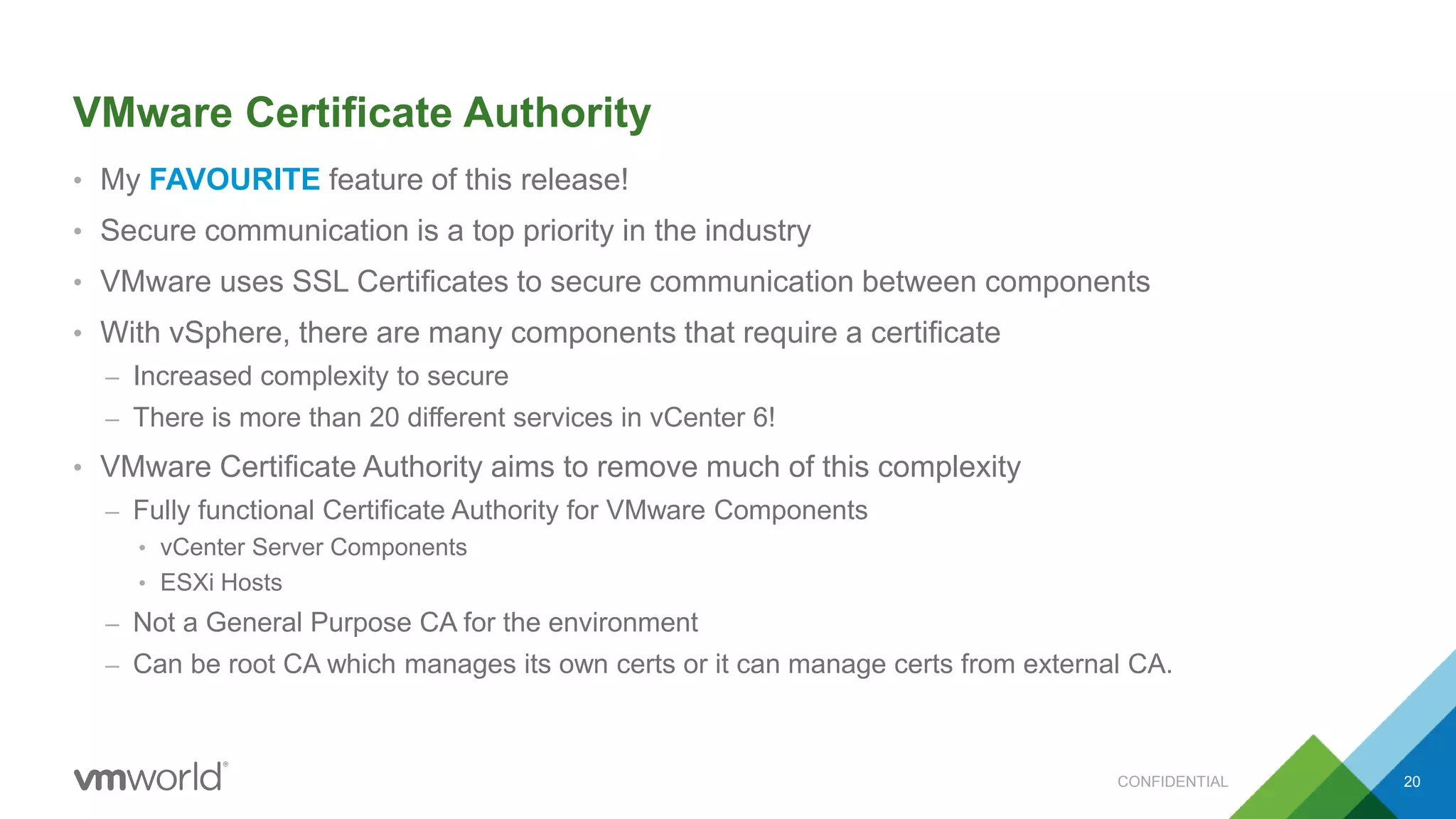 VMware Certificate Authority
• My FAVOURITE feature of this release!
• Secure communication is a top priority in the industry
• VMware uses SSL Certificates to secure communication between components
• With vSphere, there are many components that require a certificate
– Increased complexity to secure
– There is more than 20 different services in vCenter 6!
• VMware Certificate Authority aims to remove much of this complexity
– Fully functional Certificate Authority for VMware Components
• vCenter Server Components
• ESXi Hosts
– Not a General Purpose CA for the environment
– Can be root CA which manages its own certs or it can manage certs from external CA.
20CONFIDENTIAL
 