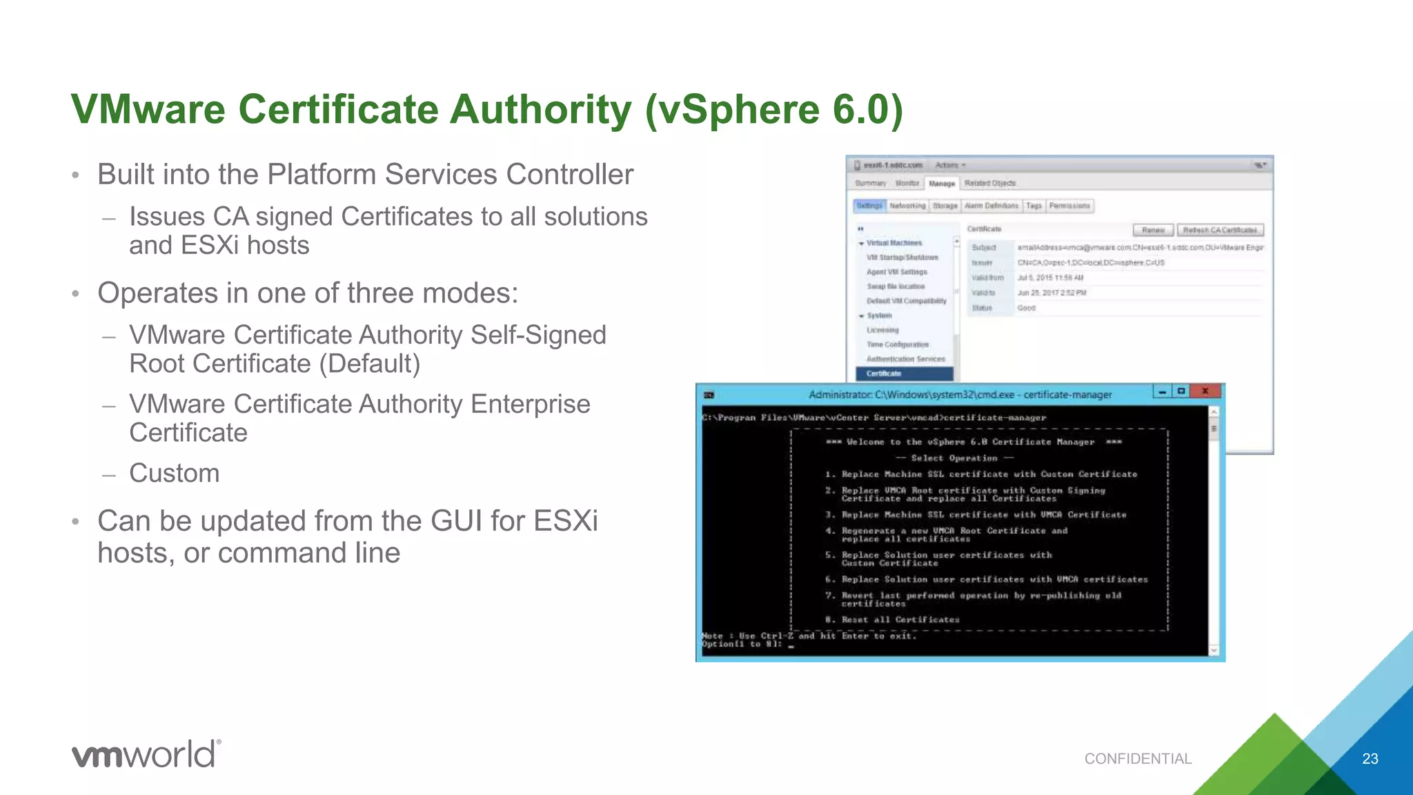 VMware Certificate Authority (vSphere 6.0)
• Built into the Platform Services Controller
– Issues CA signed Certificates to all solutions
and ESXi hosts
• Operates in one of three modes:
– VMware Certificate Authority Self-Signed
Root Certificate (Default)
– VMware Certificate Authority Enterprise
Certificate
– Custom
• Can be updated from the GUI for ESXi
hosts, or command line
23CONFIDENTIAL
 