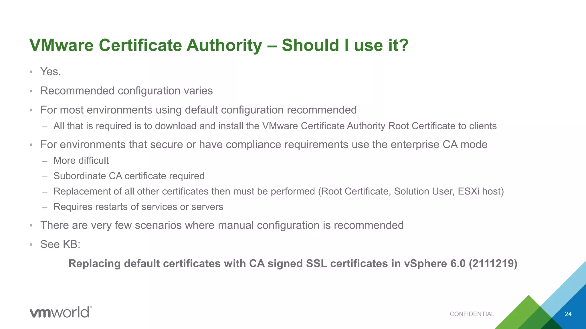 VMware Certificate Authority – Should I use it?
• Yes.
• Recommended configuration varies
• For most environments using default configuration recommended
– All that is required is to download and install the VMware Certificate Authority Root Certificate to clients
• For environments that secure or have compliance requirements use the enterprise CA mode
– More difficult
– Subordinate CA certificate required
– Replacement of all other certificates then must be performed (Root Certificate, Solution User, ESXi host)
– Requires restarts of services or servers
• There are very few scenarios where manual configuration is recommended
• See KB:
Replacing default certificates with CA signed SSL certificates in vSphere 6.0 (2111219)
24CONFIDENTIAL
 
