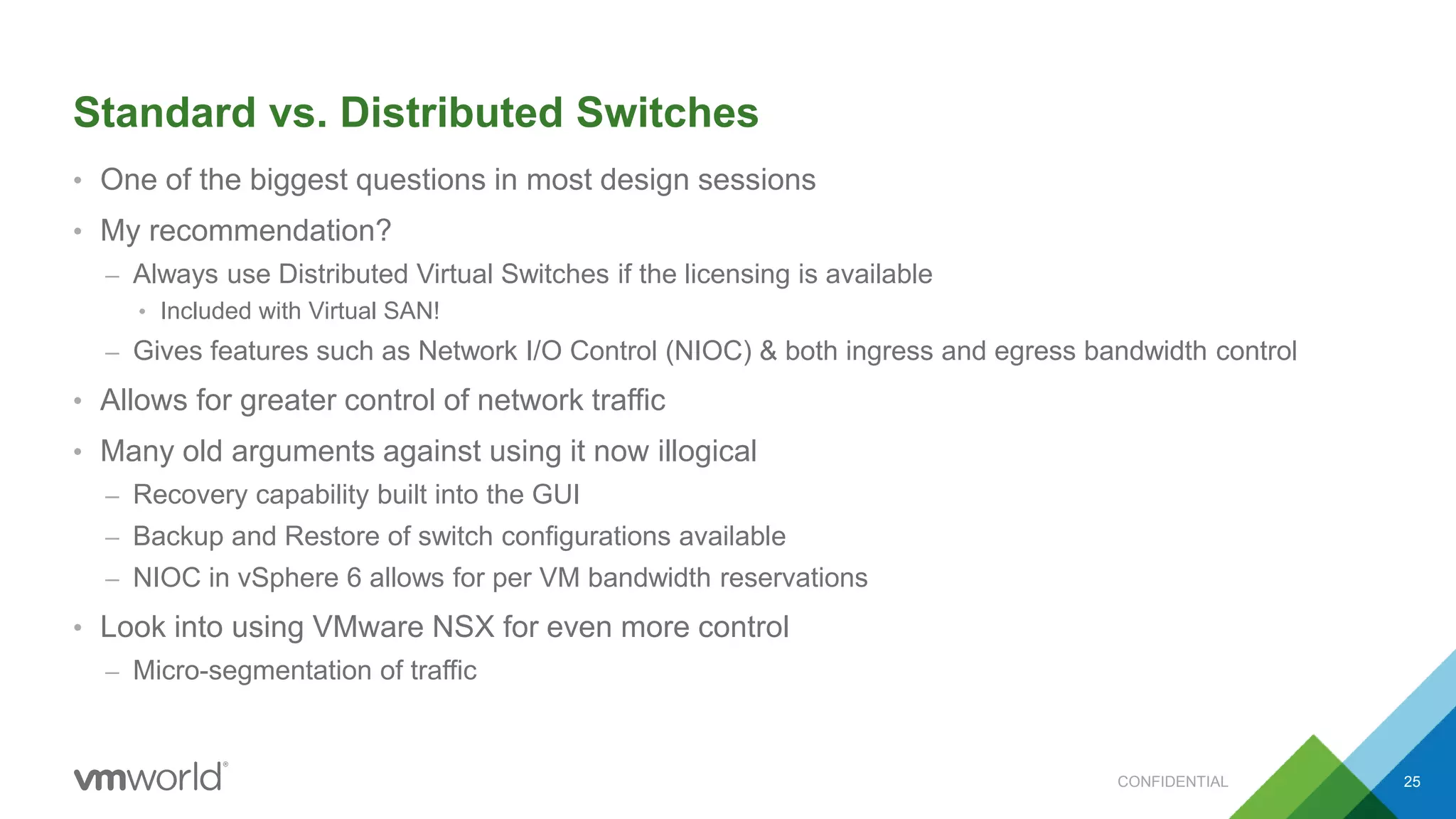 Standard vs. Distributed Switches
• One of the biggest questions in most design sessions
• My recommendation?
– Always use Distributed Virtual Switches if the licensing is available
• Included with Virtual SAN!
– Gives features such as Network I/O Control (NIOC) & both ingress and egress bandwidth control
• Allows for greater control of network traffic
• Many old arguments against using it now illogical
– Recovery capability built into the GUI
– Backup and Restore of switch configurations available
– NIOC in vSphere 6 allows for per VM bandwidth reservations
• Look into using VMware NSX for even more control
– Micro-segmentation of traffic
25CONFIDENTIAL
 