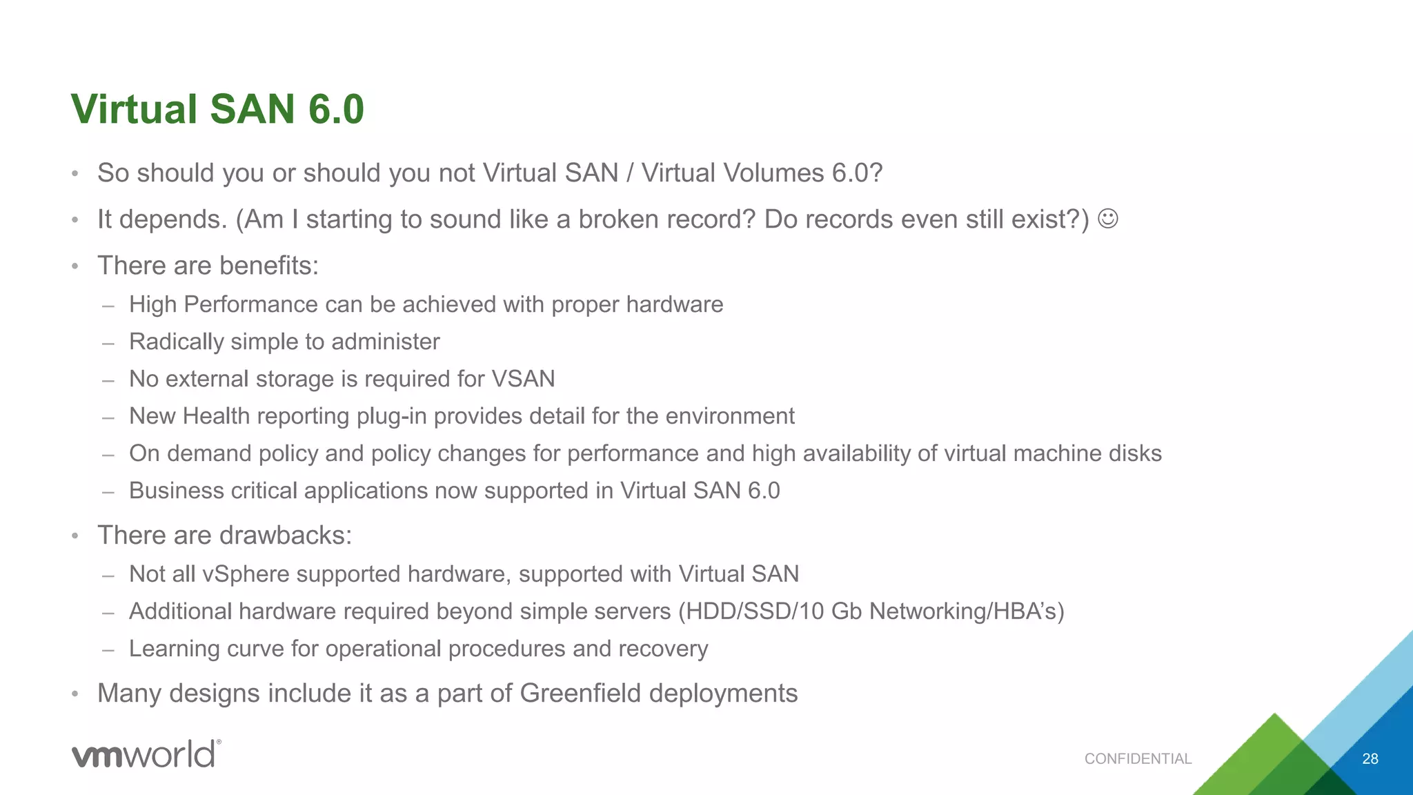 Virtual SAN 6.0
• So should you or should you not Virtual SAN / Virtual Volumes 6.0?
• It depends. (Am I starting to sound like a broken record? Do records even still exist?) 
• There are benefits:
– High Performance can be achieved with proper hardware
– Radically simple to administer
– No external storage is required for VSAN
– New Health reporting plug-in provides detail for the environment
– On demand policy and policy changes for performance and high availability of virtual machine disks
– Business critical applications now supported in Virtual SAN 6.0
• There are drawbacks:
– Not all vSphere supported hardware, supported with Virtual SAN
– Additional hardware required beyond simple servers (HDD/SSD/10 Gb Networking/HBA’s)
– Learning curve for operational procedures and recovery
• Many designs include it as a part of Greenfield deployments
28CONFIDENTIAL
 