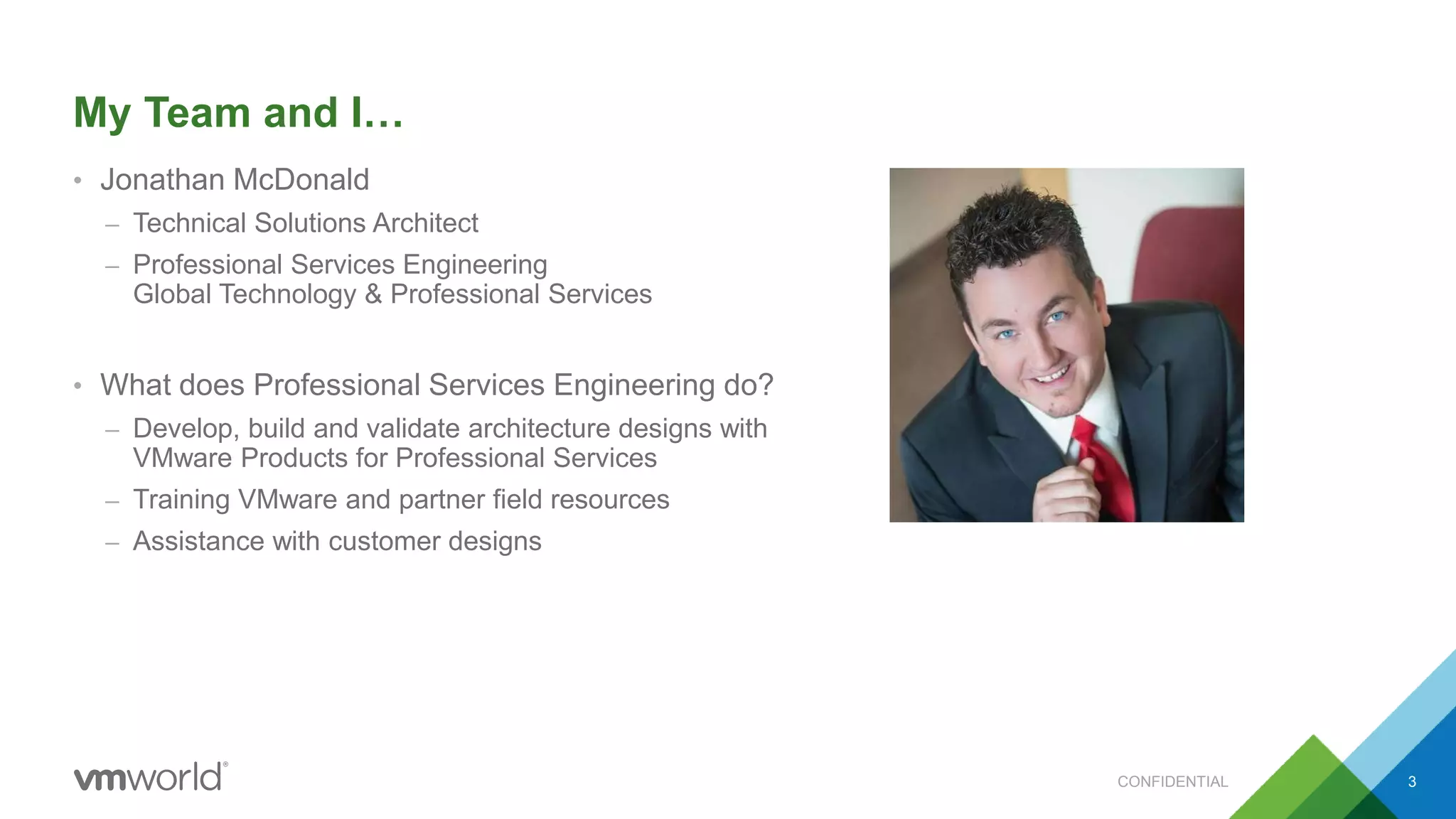 My Team and I…
• Jonathan McDonald
– Technical Solutions Architect
– Professional Services Engineering
Global Technology & Professional Services
• What does Professional Services Engineering do?
– Develop, build and validate architecture designs with
VMware Products for Professional Services
– Training VMware and partner field resources
– Assistance with customer designs
CONFIDENTIAL 3
 