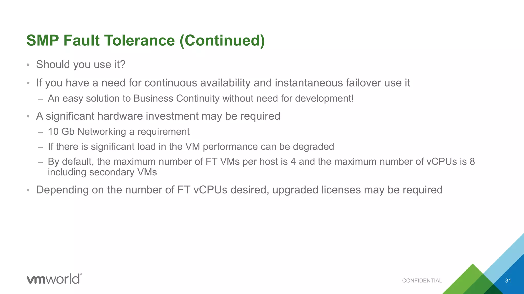 SMP Fault Tolerance (Continued)
• Should you use it?
• If you have a need for continuous availability and instantaneous failover use it
– An easy solution to Business Continuity without need for development!
• A significant hardware investment may be required
– 10 Gb Networking a requirement
– If there is significant load in the VM performance can be degraded
– By default, the maximum number of FT VMs per host is 4 and the maximum number of vCPUs is 8
including secondary VMs
• Depending on the number of FT vCPUs desired, upgraded licenses may be required
31CONFIDENTIAL
 