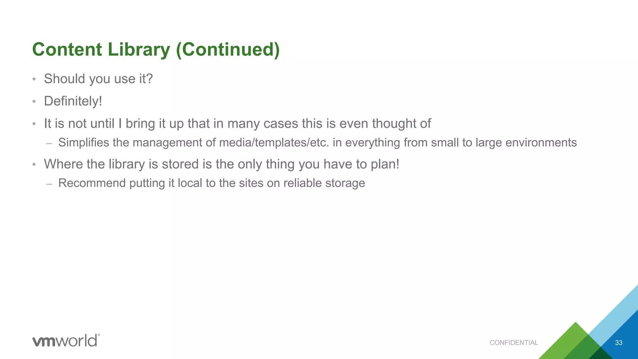 Content Library (Continued)
• Should you use it?
• Definitely!
• It is not until I bring it up that in many cases this is even thought of
– Simplifies the management of media/templates/etc. in everything from small to large environments
• Where the library is stored is the only thing you have to plan!
– Recommend putting it local to the sites on reliable storage
33CONFIDENTIAL
 