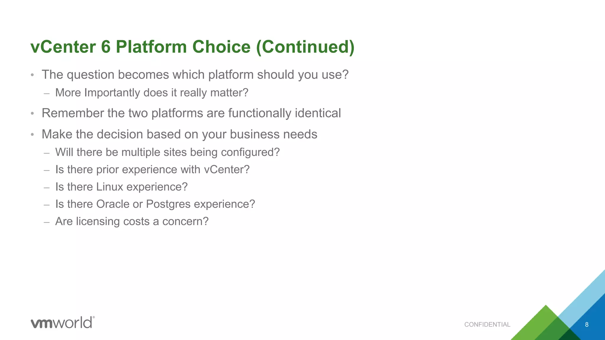 vCenter 6 Platform Choice (Continued)
• The question becomes which platform should you use?
– More Importantly does it really matter?
• Remember the two platforms are functionally identical
• Make the decision based on your business needs
– Will there be multiple sites being configured?
– Is there prior experience with vCenter?
– Is there Linux experience?
– Is there Oracle or Postgres experience?
– Are licensing costs a concern?
8CONFIDENTIAL
 