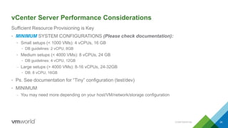 vCenter Server Performance Considerations
Sufficient Resource Provisioning is Key
• MINIMUM SYSTEM CONFIGURATIONS (Please check documentation):
• Small setups (< 1000 VMs): 4 vCPUs, 16 GB
• DB guidelines: 2 vCPU, 8GB
• Medium setups (< 4000 VMs): 8 vCPUs, 24 GB
• DB guidelines: 4 vCPU, 12GB
– Large setups (> 4000 VMs): 8-16 vCPUs, 24-32GB
• DB: 8 vCPU, 16GB
• Ps. See documentation for “Tiny” configuration (test/dev)
• MINIMUM
– You may need more depending on your host/VM/network/storage configuration
CONFIDENTIAL 26
 