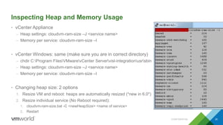Inspecting Heap and Memory Usage
• vCenter Appliance
– Heap settings: cloudvm-ram-size –J <service name>
– Memory per service: cloudvm-ram-size –l
• vCenter Windows: same (make sure you are in correct directory)
– chdir C:Program FilesVMwarevCenter Servervisl-integrationusrsbin
– Heap settings: cloudvm-ram-size –J <service name>
– Memory per service: cloudvm-ram-size –l
• Changing heap size: 2 options
1. Resize VM and reboot: heaps are automatically resized (*new in 6.0*)
2. Resize individual service (No Reboot required):
1. cloudvm-ram-size.bat -C <newHeapSize> <name of service>
2. Restart
CONFIDENTIAL 35
 