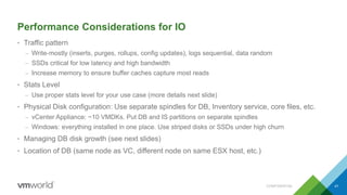 Performance Considerations for IO
• Traffic pattern
– Write-mostly (inserts, purges, rollups, config updates), logs sequential, data random
– SSDs critical for low latency and high bandwidth
– Increase memory to ensure buffer caches capture most reads
• Stats Level
– Use proper stats level for your use case (more details next slide)
• Physical Disk configuration: Use separate spindles for DB, Inventory service, core files, etc.
– vCenter Appliance: ~10 VMDKs. Put DB and IS partitions on separate spindles
– Windows: everything installed in one place. Use striped disks or SSDs under high churn
• Managing DB disk growth (see next slides)
• Location of DB (same node as VC, different node on same ESX host, etc.)
CONFIDENTIAL 41
 