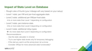 Impact of Stats Level on Database
• Rough rules of thumb (your mileage will vary based on your setup)
• Level 1 stats: per-VM and per-host aggregate stats
• Level 2 stats: additional per-VM/per-host stats
4x or more stats than Level 1 depending on configuration
• Level 3 stats: per-instance stats
6x or more stats than Level 2 depending on configuration
• Level 4 stats: additional rollup types
1.4x more stats than Level 3 depending on configuration
Recommendations:
– Use the stats calculator in vCenter
– Try to use higher stats levels only for temporary debugging
– If the stat you want is at the wrong level, let us know
– Consider vROps for more advanced stats functionality?
CONFIDENTIAL 42
 