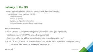Latency to the DB
Latency to DB important (often more so than ESX-to-VC latency)
• Almost everything involves the DB…
• Stats persistence
• Certain UI queries
• Updating configuration information
• Historical queries (events, alarms, task history)
• …
Recommendation
Place DB and vCenter close together (minimally, same geo if practical)
Best case: same VM (if VM properly provisioned)
Also good: different VM on same host (if host properly provisioned)
Note: DB and vCenter on different hosts/VMs allows for independent sizing and tuning
For more info, see VSVC5234 from VMworld 2013
CONFIDENTIAL 43
 