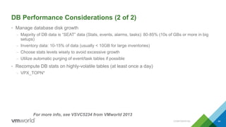 DB Performance Considerations (2 of 2)
• Manage database disk growth
– Majority of DB data is “SEAT” data (Stats, events, alarms, tasks): 80-85% (10s of GBs or more in big
setups)
– Inventory data: 10-15% of data (usually < 10GB for large inventories)
– Choose stats levels wisely to avoid excessive growth
– Utilize automatic purging of event/task tables if possible
• Recompute DB stats on highly-volatile tables (at least once a day)
– VPX_TOPN*
44
For more info, see VSVC5234 from VMworld 2013
CONFIDENTIAL
 