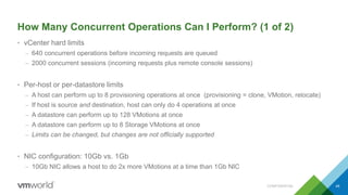 How Many Concurrent Operations Can I Perform? (1 of 2)
• vCenter hard limits
– 640 concurrent operations before incoming requests are queued
– 2000 concurrent sessions (incoming requests plus remote console sessions)
• Per-host or per-datastore limits
– A host can perform up to 8 provisioning operations at once (provisioning = clone, VMotion, relocate)
– If host is source and destination, host can only do 4 operations at once
– A datastore can perform up to 128 VMotions at once
– A datastore can perform up to 8 Storage VMotions at once
– Limits can be changed, but changes are not officially supported
• NIC configuration: 10Gb vs. 1Gb
– 10Gb NIC allows a host to do 2x more VMotions at a time than 1Gb NIC
CONFIDENTIAL 49
 
