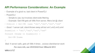 API Performance Considerations: An Example
• Example of a good vs. bad client in PowerCLI
• PowerCLI:
– Simple to use, but involves client-side filtering
– Example: Get-VM gets all VMs from server, filters list @ client
• $vmList = Get-VM –name “vm1”,”vm2”,”vm3”,”vm4”
• Good: 1 server call, client throws away all but vm1,vm2,vm3,vm4
$nameList = “vm1”,”vm2”,”vm3”,”vm4”
foreach ($name in $nameList) {
Get-VM $name
}
Bad: 4 server calls, gets all VMs 4 times…excess client/server work
For more info, see VSVC5234 from VMworld 2013
CONFIDENTIAL 51
 