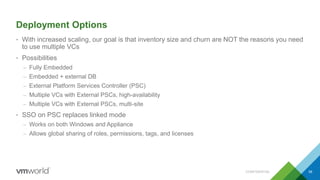 Deployment Options
• With increased scaling, our goal is that inventory size and churn are NOT the reasons you need
to use multiple VCs
• Possibilities
– Fully Embedded
– Embedded + external DB
– External Platform Services Controller (PSC)
– Multiple VCs with External PSCs, high-availability
– Multiple VCs with External PSCs, multi-site
• SSO on PSC replaces linked mode
– Works on both Windows and Appliance
– Allows global sharing of roles, permissions, tags, and licenses
CONFIDENTIAL 58
 